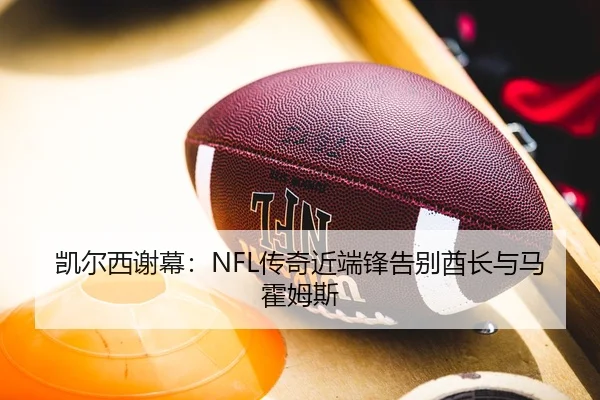 凯尔西谢幕：NFL传奇近端锋告别酋长与马霍姆斯