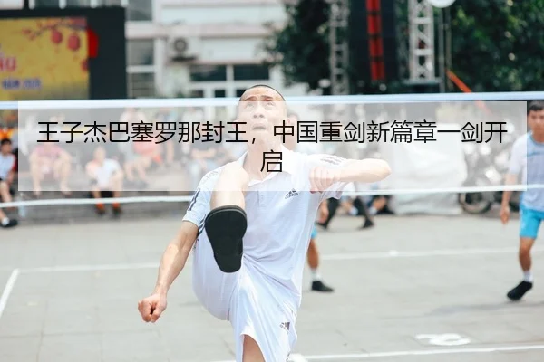 王子杰巴塞罗那封王，中国重剑新篇章一剑开启